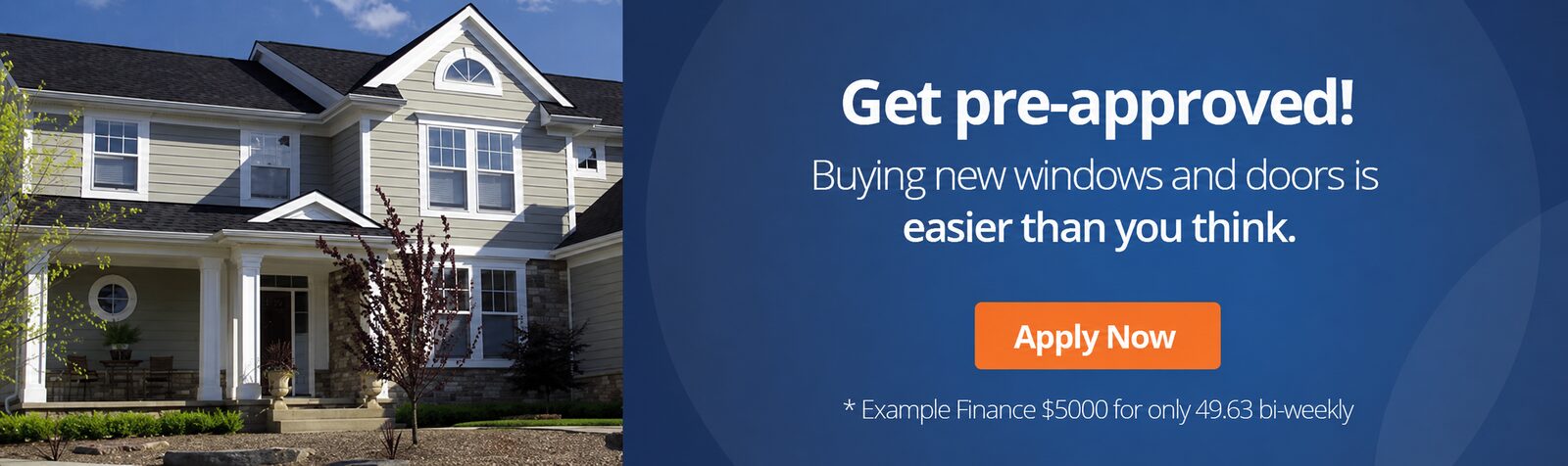 Get pre-approved! Buying new windows and doors is easier than you think. Apply Now. * Example Finance $5000 for only 49.63 bi-weekly